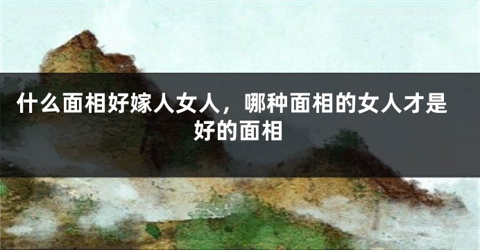 什么面相好嫁人女人，哪种面相的女人才是好的面相