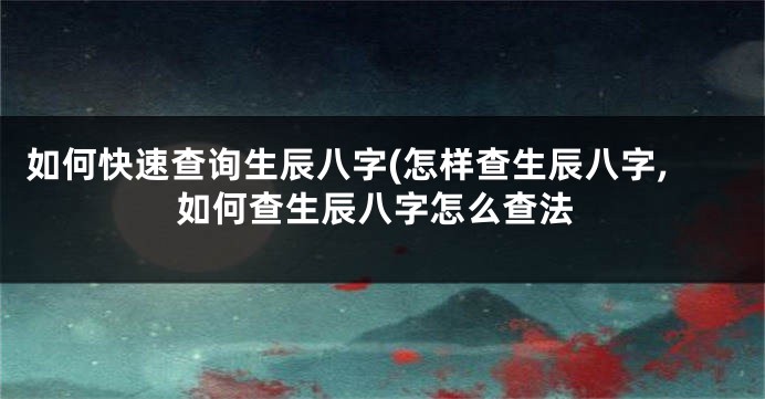 如何快速查询生辰八字(怎样查生辰八字,如何查生辰八字怎么查法