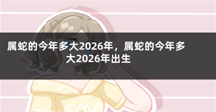 属蛇的今年多大2026年,属蛇的今年多大2026年出生