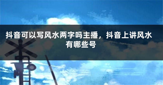 抖音可以写风水两字吗主播，抖音上讲风水有哪些号