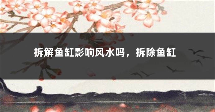 拆解鱼缸影响风水吗，拆除鱼缸
