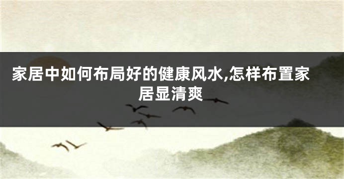 家居中如何布局好的健康风水,怎样布置家居显清爽