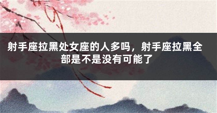 射手座拉黑处女座的人多吗,射手座拉黑全部是不是没有可能了