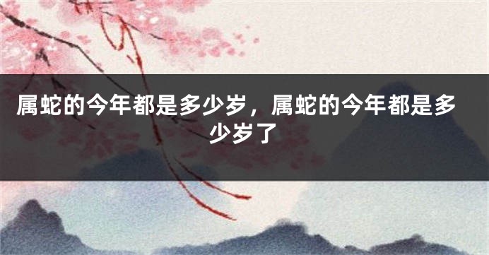 属蛇的今年都是多少岁,属蛇的今年都是多少岁了