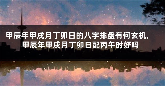 甲辰年甲戌月丁卯日的八字排盘有何玄机,甲辰年甲戌月丁卯日配丙午时好吗