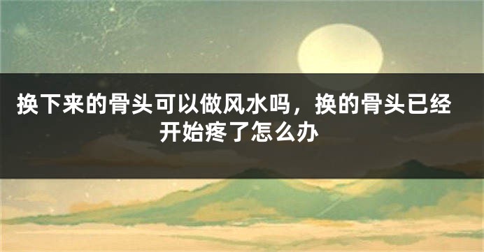 换下来的骨头可以做风水吗，换的骨头已经开始疼了怎么办