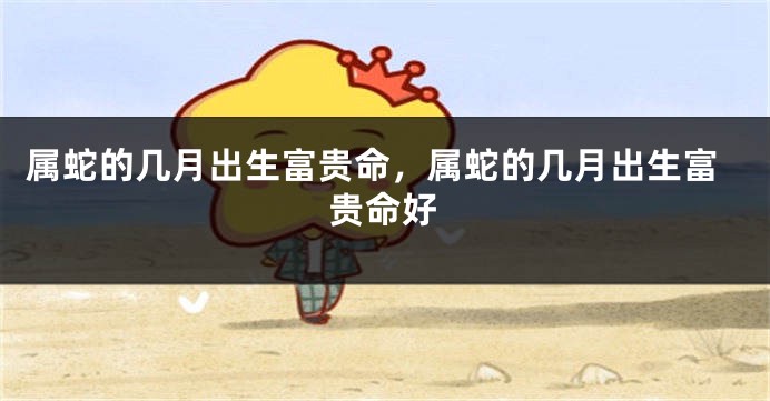 属蛇的几月出生富贵命，属蛇的几月出生富贵命好