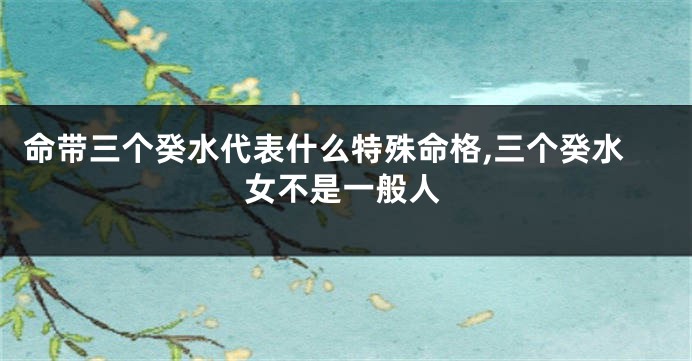 命带三个癸水代表什么特殊命格,三个癸水女不是一般人