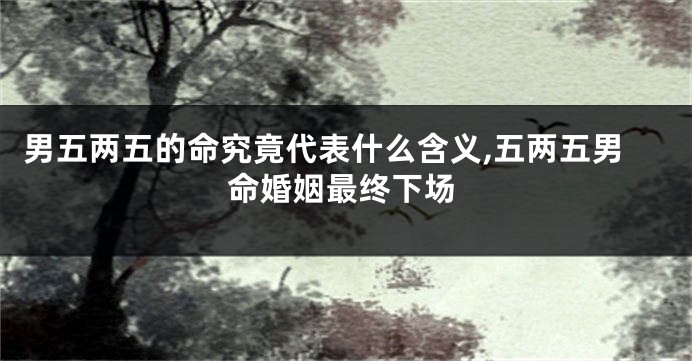 男五两五的命究竟代表什么含义,五两五男命婚姻最终下场