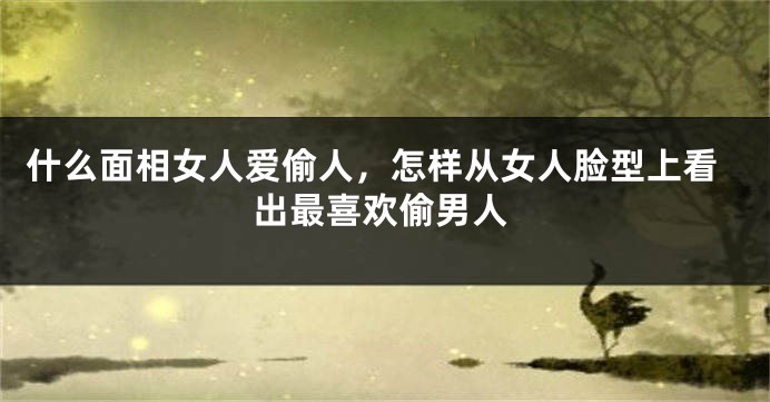 什么面相女人爱偷人，怎样从女人脸型上看出最喜欢偷男人
