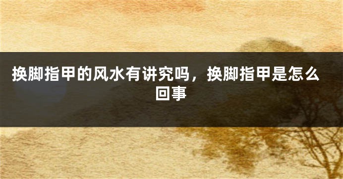 换脚指甲的风水有讲究吗，换脚指甲是怎么回事