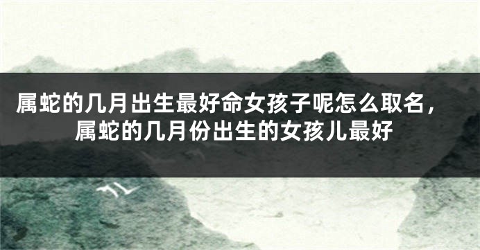 属蛇的几月出生最好命女孩子呢怎么取名，属蛇的几月份出生的女孩儿最好