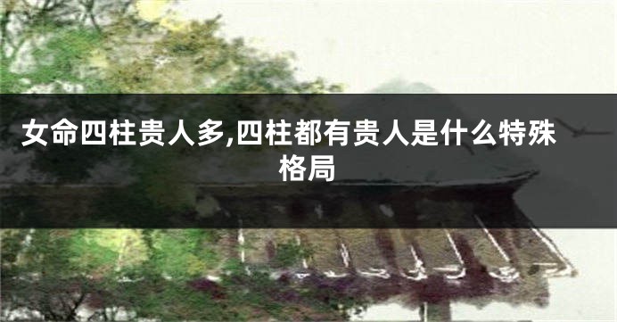 女命四柱贵人多,四柱都有贵人是什么特殊格局