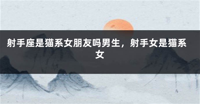射手座是猫系女朋友吗男生,射手女是猫系女