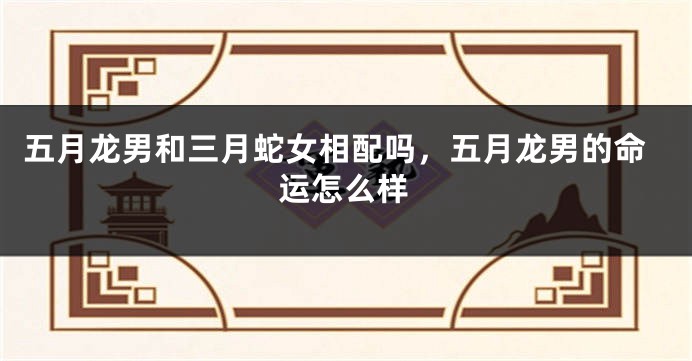 五月龙男和三月蛇女相配吗，五月龙男的命运怎么样