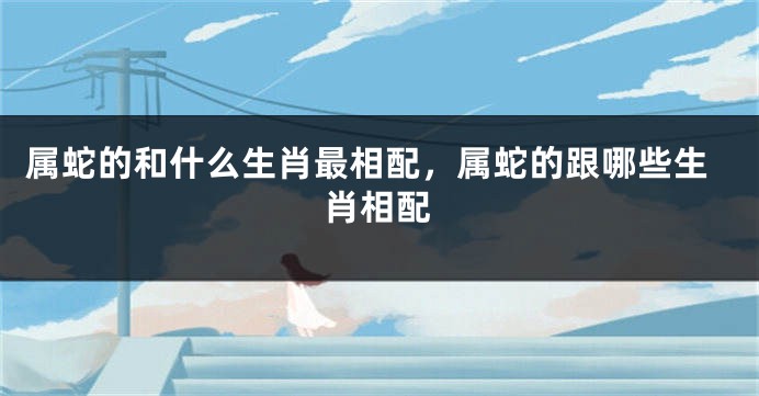 属蛇的和什么生肖最相配，属蛇的跟哪些生肖相配