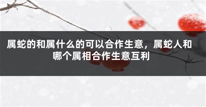 属蛇的和属什么的可以合作生意,属蛇人和哪个属相合作生意互利