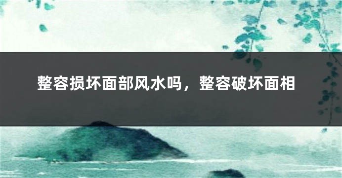 整容损坏面部风水吗,整容破坏面相