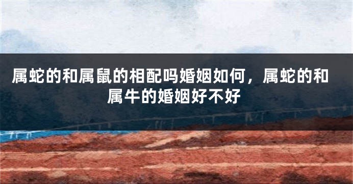 属蛇的和属鼠的相配吗婚姻如何，属蛇的和属牛的婚姻好不好