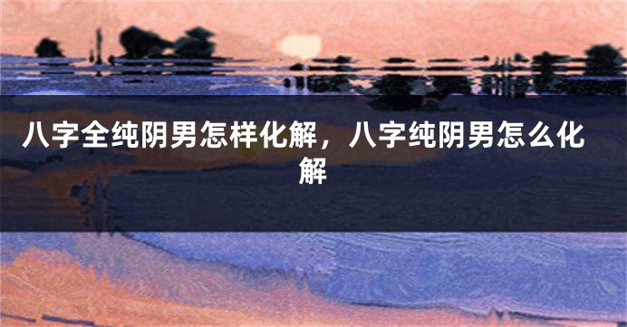 八字全纯阴男怎样化解，八字纯阴男怎么化解
