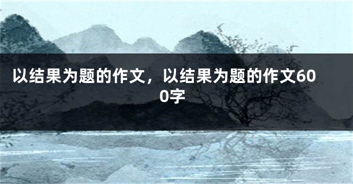 以结果为题的作文，以结果为题的作文600字
