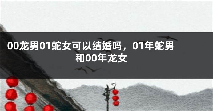 00龙男01蛇女可以结婚吗，01年蛇男和00年龙女