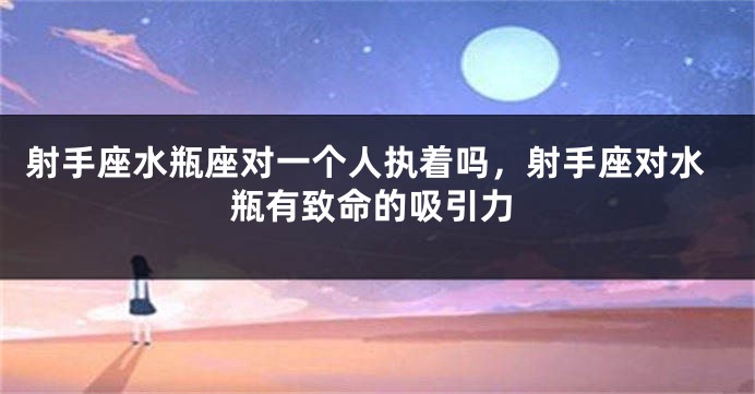 射手座水瓶座对一个人执着吗，射手座对水瓶有致命的吸引力