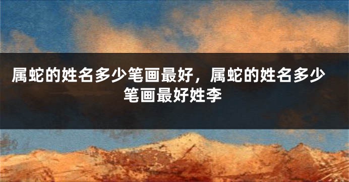 属蛇的姓名多少笔画最好，属蛇的姓名多少笔画最好姓李