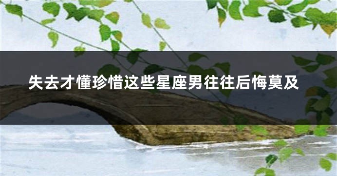 失去才懂珍惜这些星座男往往后悔莫及