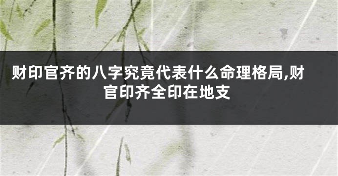 财印官齐的八字究竟代表什么命理格局,财官印齐全印在地支