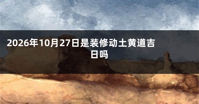 2026年10月27日是装修动土黄道吉日吗