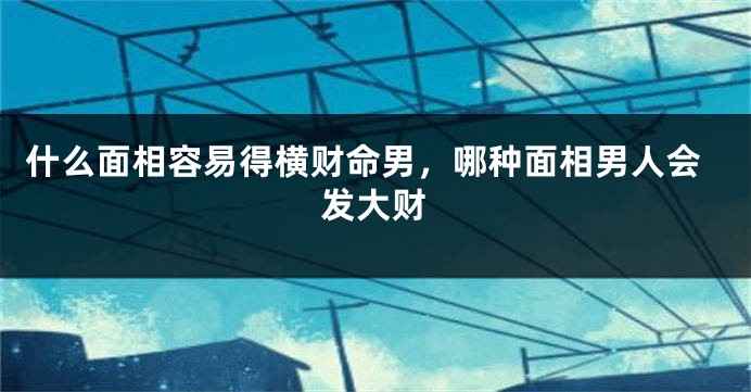 什么面相容易得横财命男，哪种面相男人会发大财