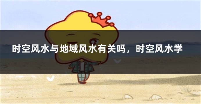 时空风水与地域风水有关吗，时空风水学