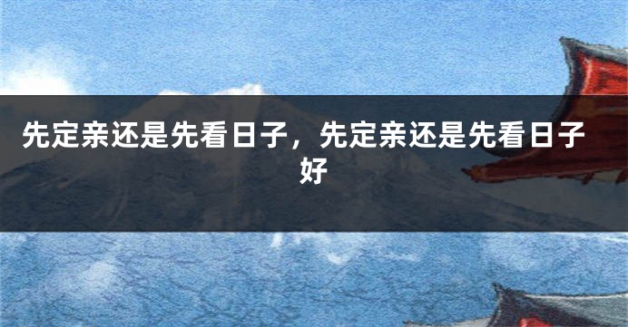 先定亲还是先看日子，先定亲还是先看日子好