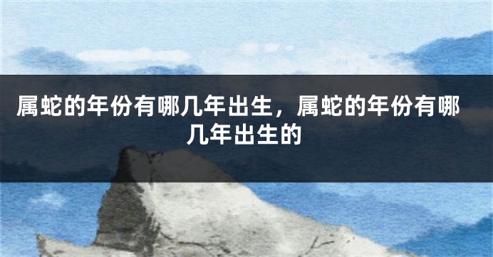 属蛇的年份有哪几年出生，属蛇的年份有哪几年出生的