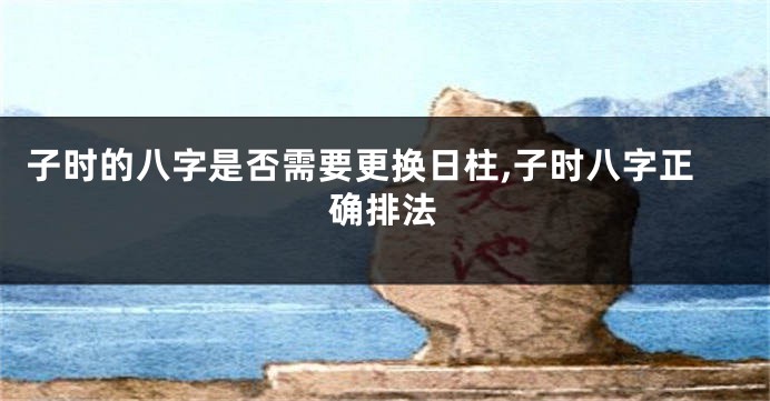 子时的八字是否需要更换日柱,子时八字正确排法