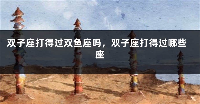 双子座打得过双鱼座吗，双子座打得过哪些座