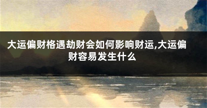 大运偏财格遇劫财会如何影响财运,大运偏财容易发生什么