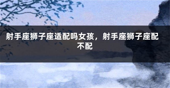 射手座狮子座适配吗女孩,射手座狮子座配不配
