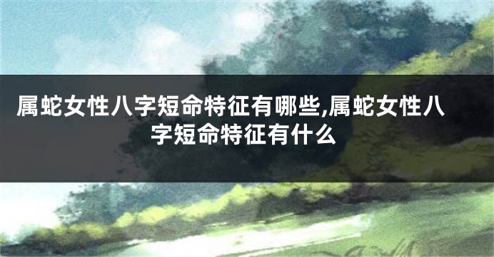 属蛇女性八字短命特征有哪些,属蛇女性八字短命特征有什么