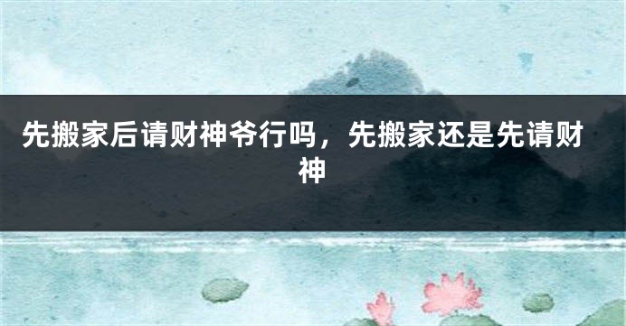 先搬家后请财神爷行吗，先搬家还是先请财神