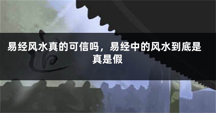 易经风水真的可信吗，易经中的风水到底是真是假