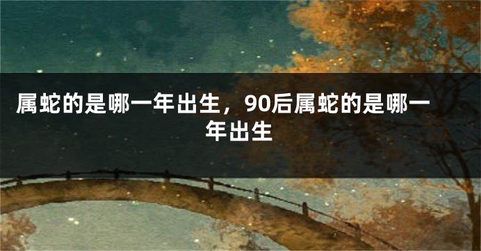 属蛇的是哪一年出生，90后属蛇的是哪一年出生