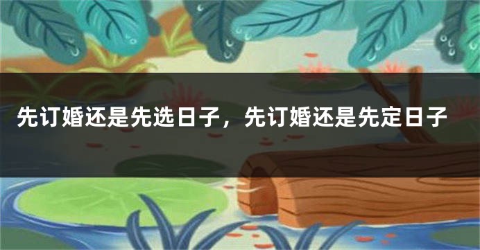 先订婚还是先选日子,先订婚还是先定日子