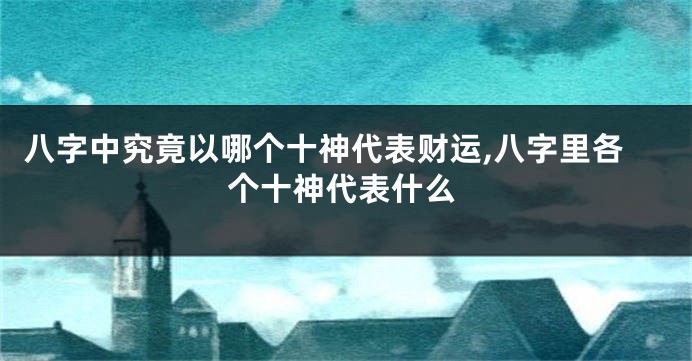 八字中究竟以哪个十神代表财运,八字里各个十神代表什么