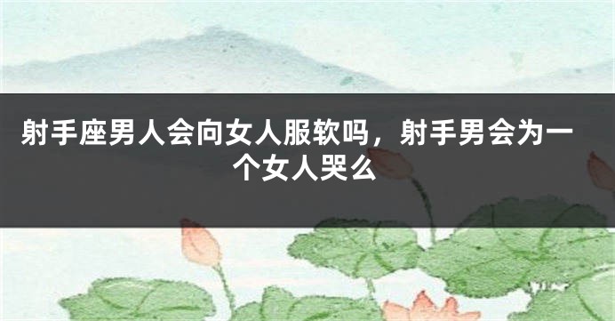 射手座男人会向女人服软吗,射手男会为一个女人哭么
