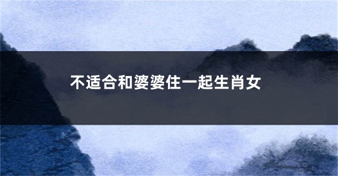 不适合和婆婆住一起生肖女