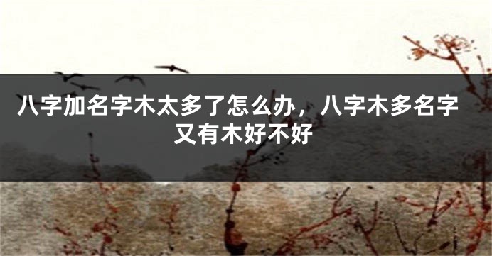八字加名字木太多了怎么办，八字木多名字又有木好不好