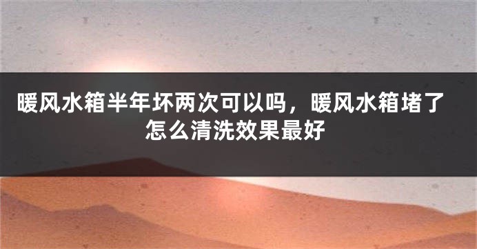暖风水箱半年坏两次可以吗，暖风水箱堵了怎么清洗效果最好