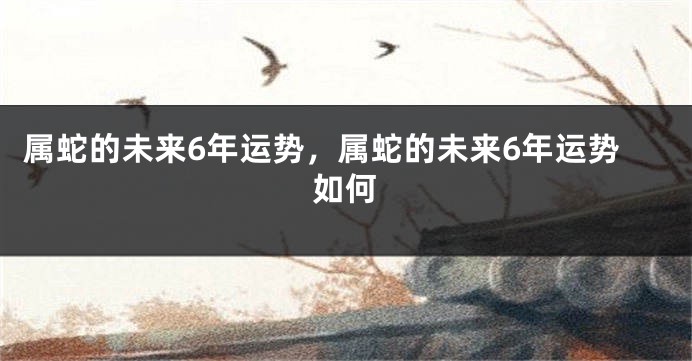 属蛇的未来6年运势，属蛇的未来6年运势如何